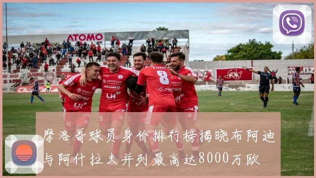 摩洛哥球员身价排行榜揭晓布阿迪与阿什拉夫并列最高达8000万欧