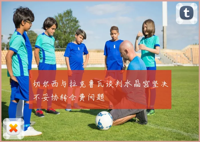 切尔西与拉克鲁瓦谈判水晶宫坚决不妥协转会费问题