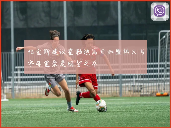 帕金斯建议霍勒迪离开加盟热火与字母重聚是明智之举